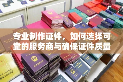 漯河专业制作证件，如何选择可靠的服务商与确保证件质量